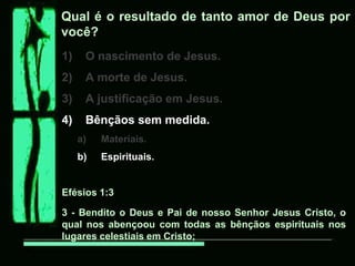 Qual é o resultado de tanto amor de Deus por
você?
1)    O nascimento de Jesus.
2)    A morte de Jesus.
3)    A justificação em Jesus.
4)    Bênçãos sem medida.
     a)   Materiais.
     b)   Espirituais.


Efésios 1:3

3 - Bendito o Deus e Pai de nosso Senhor Jesus Cristo, o
qual nos abençoou com todas as bênçãos espirituais nos
lugares celestiais em Cristo;
 
