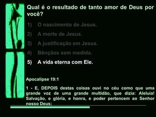 Qual é o resultado de tanto amor de Deus por
você?
1)   O nascimento de Jesus.
2)   A morte de Jesus.
3)   A justificação em Jesus.
4)   Bênçãos sem medida.
5)   A vida eterna com Ele.


Apocalipse 19:1

1 - E, DEPOIS destas coisas ouvi no céu como que uma
grande voz de uma grande multidão, que dizia: Aleluia!
Salvação, e glória, e honra, e poder pertencem ao Senhor
nosso Deus;
 