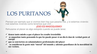 LOS PURITANOS
Piensan por ejemplo que si vivimos bien hay que pasarla mal, y si estamos viviendo
mal estamos viviendo como tenemos que vivir…
¡ESO ES MASOQUISMO!
Rehusarse al placer es algo estúpido cuando se puede tener.
 tienen tanto miedo a que el placer les resulte irresistible
 se angustian tanto pensando lo que les puede pasar si un día le dan de verdad gusto al
cuerpo
 que se convierten en calumniadores profesionales del placer
 se consideran la gente más “moral” del mundo y además guardianes de la moralidad de
sus vecinos.
 