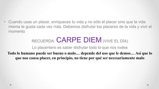 • Cuando usas un placer, enriqueces tu vida y no sólo el placer sino que la vida
misma te gusta cada vez más. Debemos disfrutar los placeres de la vida y vivir el
momento
RECUERDA: CARPE DIEM(VIVE EL DÍA)
Lo placentero es saber disfrutar todo lo que nos rodea
Todo lo humano puede ser bueno o malo… depende del uso que le demos… Así que lo
que nos causa placer, en principio, no tiene por qué ser necesariamente malo
 