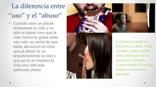 La diferencia entre
“uso” y el “abuso”
• Cuando usas un placer,
enriqueces tu vida y no
sólo el placer sino que la
vida misma te gusta cada
vez más; es señal de que
estás abusando el notar
que el placer te va
empobreciendo la vida y
que ya no te interesa la
vida sino sólo ese
particular placer.
• Lo bueno es usar los
placeres, es decir, tener
siempre cierto control
sobre ellos que no les
permita revolverse
contra el resto de lo que
forma su existencia
personal.
 