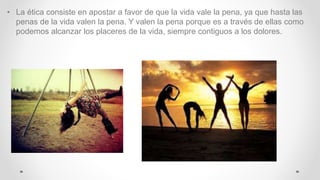 • La ética consiste en apostar a favor de que la vida vale la pena, ya que hasta las
penas de la vida valen la pena. Y valen la pena porque es a través de ellas como
podemos alcanzar los placeres de la vida, siempre contiguos a los dolores.
 