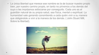 • La única libertad que merece ese nombre es la de buscar nuestro propio
bien, por nuestro camino propio, en tanto no privemos a los demás del
suyo o les impidamos esforzarse por conseguirlo. Cada uno es el
guardián natural de su propia salud, sea física, mental o espiritual. La
humanidad sale ganando consintiendo a cada quién vivir a su manera
que obligándole a vivir a la manera de los demás. ( John Stuart Mill,
Sobre la libertad).
 