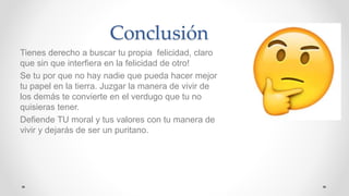 Conclusión
Tienes derecho a buscar tu propia felicidad, claro
que sin que interfiera en la felicidad de otro!
Se tu por que no hay nadie que pueda hacer mejor
tu papel en la tierra. Juzgar la manera de vivir de
los demás te convierte en el verdugo que tu no
quisieras tener.
Defiende TU moral y tus valores con tu manera de
vivir y dejarás de ser un puritano.
 