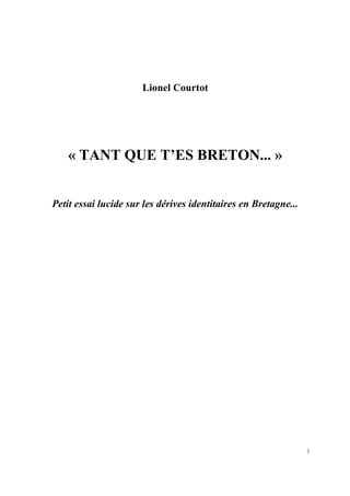 Lionel Courtot




    « TANT QUE T’ES BRETON... »


Petit essai lucide sur les dérives identitaires en Bretagne...




                                                                 1
 