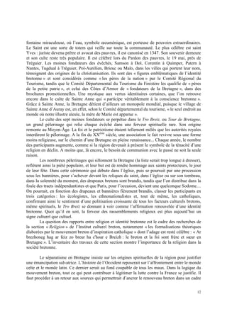 fontaine miraculeuse, où l’eau, symbole œcuménique, est porteuse de pouvoirs extraordinaires.
Le Saint est une sorte de totem qui veille sur toute la communauté. Le plus célèbre est saint
Yves : juriste devenu prêtre et avocat des pauvres, il est canonisé en 1347. Son souvenir demeure
et son culte reste très populaire. Il est célébré lors du Pardon des pauvres, le 19 mai, près de
Tréguier. Les moines fondateurs des évêchés, Samson à Dol, Corentin à Quimper, Patern à
Nantes, Tugdual à Tréguier, Pol-Aurélien, Brieuc ou Malo, dans les villes qui portent leur nom,
témoignent des origines de la christianisation. Ils sont des « figures emblématiques de l’identité
bretonne » et sont considérés comme « les pères de la nation » par le Comité Régional du
Tourisme, tandis que le Comité Départemental du Tourisme du Finistère les qualifie de « pères
de la petite patrie », et celui des Côtes d’Armor de « fondateurs de la Bretagne », dans des
brochures promotionnelles. Une mystique aux vertus identitaires certaines, que l’on retrouve
encore dans le culte de Sainte Anne qui « participe véritablement à la conscience bretonne ».
Grâce à Sainte Anne, la Bretagne détient d’ailleurs un monopole mondial, puisque le village de
Sainte Anne d’Auray est, en effet, selon le Comité départemental du tourisme, « le seul endroit au
monde où notre illustre aïeule, la mère de Marie est apparue ».
        Le culte des sept moines fondateurs se perpétue dans le Tro Breiz, ou Tour de Bretagne,
un grand pèlerinage qui relie chaque évêché dans une ferveur spirituelle rare. Son origine
remonte au Moyen-Âge. La foi et le patriotisme étaient tellement mêlés que les autorités royales
interdirent le pèlerinage. A la fin du XXème siècle, une association le fait revivre sous une forme
moins religieuse, sur le chemin d’une Bretagne en pleine renaissance... Chaque année, le nombre
des participants augmente, comme si la région devenait à présent le symbole de la ténacité d’une
religion en déclin. A moins que, là encore, le besoin de communion avec le passé ne soit la seule
raison.
        Les nombreux pèlerinages qui sillonnent la Bretagne (la liste serait trop longue à dresser),
reflètent ainsi la piété populaire, et leur but est de rendre hommage aux saints protecteurs, le jour
de leur fête. Dans cette cérémonie qui débute dans l’église, puis se poursuit par une procession
sous les bannières, pour s’achever devant les reliques du saint, dans l’église ou sur son tombeau,
dans la solennité du moment, des drapeaux bretons sont brandis, tandis que l’on distribue dans la
foule des tracts indépendantistes et que Paris, pour l’occasion, devient une quelconque Sodome…
On pourrait, en fonction des drapeaux et bannières fièrement brandis, classer les participants en
trois catégories : les écologistes, les ethnonationalistes et, tout de même, les catholiques,
confirmant ainsi le sentiment d’une politisation croissante de tous les facteurs culturels bretons,
même spirituels, le Tro Breiz se donnant à voir comme l’affirmation renouvelée d’une identité
bretonne. Quoi qu’il en soit, la ferveur des rassemblements religieux est plus aujourd’hui un
signe culturel que cultuel.
        La question des rapports entre religion et identité bretonne est le cadre des recherches de
la section « Religion » de l’Institut culturel breton, notamment « les formalisations théoriques
élaborées par le mouvement breton d’inspiration catholique » dont l’adage est resté célèbre : « Ar
brezhoneg hag ar feiz zo breur ha c'hoar e Breizh : le breton et la foi sont frère et sœur en
Bretagne ». L’inventaire des travaux de cette section montre l’importance de la religion dans la
société bretonne.

        Le séparatisme en Bretagne insiste sur les origines spirituelles de la région pour justifier
une émancipation salvatrice. L’histoire de l’Occident reposerait sur l’affrontement entre le monde
celte et le monde latin. Ce dernier serait au fond coupable de tous les maux. Dans la logique du
mouvement breton, tout ce qui peut contribuer à légitimer la lutte contre la France se justifie. Il
faut procéder à un retour aux sources qui permettrait d’ancrer le renouveau breton dans un cadre


                                                                                                  12
 