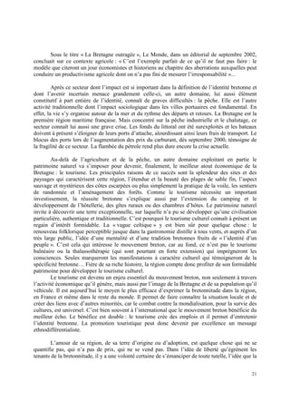 Sous le titre « La Bretagne outragée », Le Monde, dans un éditorial de septembre 2002,
concluait sur ce contexte agricole : « C’est l’exemple parfait de ce qu’il ne faut pas faire : le
modèle que citeront un jour économistes et historiens au chapitre des aberrations auxquelles peut
conduire un productivisme agricole dont on n’a pas fini de mesurer l’irresponsabilité »...

         Après ce secteur dont l’impact est si important dans la définition de l’identité bretonne et
dont l’avenir incertain menace grandement celle-ci, un autre domaine, lui aussi élément
constitutif à part entière de l’identité, connaît de graves difficultés : la pêche. Elle est l’autre
activité traditionnelle dont l’impact sociologique dans les villes portuaires est fondamental. En
effet, la vie s’y organise autour de la mer et du rythme des départs et retours. La Bretagne est la
première région maritime française. Mais concentré sur la pêche industrielle et le chalutage, ce
secteur connaît lui aussi une grave crise. Les fonds du littoral ont été surexploités et les bateaux
doivent à présent s’éloigner de leurs ports d’attache, alourdissant ainsi leurs frais de transport. Le
blocus des ports lors de l’augmentation des prix du carburant, dès septembre 2000, témoigne de
la fragilité de ce secteur. La flambée du pétrole rend plus dure encore la crise actuelle.

        Au-delà de l’agriculture et de la pêche, un autre domaine exploitant en partie le
patrimoine naturel va s’imposer pour devenir, finalement, le meilleur atout économique de la
Bretagne : le tourisme. Les principales raisons de ce succès sont la splendeur des sites et des
paysages qui caractérisent cette région, l’étendue et la beauté des plages de sable fin, l’aspect
sauvage et mystérieux des côtes escarpées ou plus simplement la pratique de la voile, les sentiers
de randonnée et l’aménagement des forêts. Comme le tourisme nécessite un important
investissement, la réussite bretonne s’explique aussi par l’extension du camping et le
développement de l’hôtellerie, des gîtes ruraux ou des chambres d’hôtes. Le patrimoine naturel
invite à découvrir une terre exceptionnelle, sur laquelle n’a pu se développer qu’une civilisation
particulière, authentique et traditionnelle. C’est pourquoi le tourisme culturel connaît à présent un
regain d’intérêt formidable. La « vague celtique » y est bien sûr pour quelque chose : le
renouveau folklorique perceptible jusque dans la gastronomie distille à tous vents, et auprès d’un
très large public, l’idée d’une mentalité et d’une tradition bretonnes fruits de « l’identité d’un
peuple ». C’est cela qui intéresse le mouvement breton, car au fond, ce n’est pas le tourisme
balnéaire ou la thalassothérapie (qui sont pourtant en forte extension) qui imprégneront les
consciences. Seules marqueront les manifestations à caractère culturel qui témoigneront de la
spécificité bretonne… Fière de sa riche histoire, la région compte donc profiter de son formidable
patrimoine pour développer le tourisme culturel.
        Le tourisme est devenu un enjeu essentiel du mouvement breton, non seulement à travers
l’activité économique qu’il génère, mais aussi par l’image de la Bretagne et de sa population qu’il
véhicule. Il est aujourd’hui le moyen le plus efficace d’exprimer la bretonnitude dans la région,
en France et même dans le reste du monde. Il permet de faire connaître la situation locale et de
créer des liens avec d’autres minorités, car le combat contre la mondialisation, pour la survie des
cultures, est universel. C’est bien souvent à l’international que le mouvement breton bénéficie du
meilleur écho. Le bénéfice est double : le tourisme crée des emplois et il permet d’entretenir
l’identité bretonne. La promotion touristique peut donc devenir par excellence un message
ethnodifférentialiste.

       L’amour de sa région, de sa terre d’origine ou d’adoption, est quelque chose qui ne se
quantifie pas, qui n’a pas de prix, qui ne se vend pas. Dans l’idée de liberté qu’égrènent les
tenants de la bretonnitude, il y a une volonté certaine de s’émanciper de toute tutelle, l’idée que la


                                                                                                   21
 