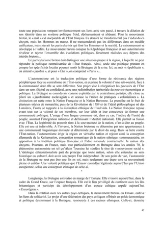 toute une population rompant involontairement ses liens avec son passé, à travers la dilution de
son identité dans un système politique froid, déshumanisant et aliénant. Pour le mouvement
breton, le « mal » est inséparable de l’État français. Ce dernier ne transformerait pas l’individu en
citoyen, mais les Hommes en masse. Il ne transcenderait pas les différences dans un modèle
unificateur, mais nierait les particularités qui font les Hommes et la société. Le raisonnement se
développe à l’infini. Le mouvement breton conspue la République française et son autoritarisme
niveleur et rejette l’ensemble des évolutions politiques, forcément réalisées aux dépens des
intérêts bretons...
        Le particularisme breton doit distinguer une situation propre à la région, à laquelle ne peut
répondre la politique centralisatrice de l’État français. Ainsi, seule une politique prenant en
compte les spécificités locales pourrait sortir la Bretagne de la crise. Ici, au mot « républicain »,
on entend « jacobin », et pour « État », on comprend « Paris »...

        L’autonomisme est la traduction politique d’une forme de résistance des régions
périphériques face au centralisme de l’État-nation, et exprime la volonté d’une sub-société, face à
la communauté dont elle se sent différente. Son projet vise à réorganiser les pouvoirs de l’État
dans un sens fédéral ou confédéral, avec une redistribution territoriale du pouvoir économique et
politique. La Bretagne se considérant comme exploitée par le centralisme parisien, elle cloue au
pilori un « jacobinisme esclavagiste » et accuse la France de pratiques « colonialistes ». La
distinction est nette entre la Nation Française et la Nation Bretonne. La première est le fruit de
plusieurs siècles de monarchie, puis de la Révolution de 1789 et de l’idéal philosophique né des
Lumières, l’autre se rapporte à la distinction ethnique de l’individu. La Nation française repose
avant tout sur la volonté de ses membres, sur leur désir et leur conscience de former une
communauté politique. L’usage d’une langue commune est, dans ce cas, l’indice de l’unité du
peuple, assurant l’intégration nationale et définissant l’identité nationale. Elle permet sa fusion
avec l’État. La légitimité du pouvoir tient à la souveraineté de la nation, c’est-à-dire au peuple.
Elle est une et indivisible. A l’inverse, la Nation bretonne se détermine par une appartenance à
une communauté linguistique distincte et déterminée par le droit du sang. Dans sa lutte contre
l’État-nation, l’autonomisme érige la région en véritable nation et rejoint ainsi la conception
allemande de la Kulturnation, conception romantique de la nation ethnique, communautaire, en
opposition à la tradition politique française et l’idée nationale contractuelle, la nation des
citoyens. Pourtant, en France, mais tout particulièrement en Bretagne dans les années 70, le
phénomène autonomiste est tel qu’Alain Touraine lui confère le titre de « mouvement social ».
L’idéologie ethnonationaliste part du principe que toute nation, selon elle entendue au sens
historique ou culturel, doit avoir son propre État indépendant. De son point de vue, l’autonomie
de la Bretagne ne peut pas être une fin en soi, mais seulement une étape vers sa souveraineté
pleine et entière. Une volonté politique que l’Emsav considère légitimée aujourd’hui par l’Union
européenne, selon une conception ethnique de celle-ci.
                                                  ∗

        Longtemps, la Bretagne est restée en marge de l’Europe. Elle s’ouvre aujourd’hui, dans le
cadre du Grand Ouest, sur l’espace français. Elle est le lien privilégié du continent avec les îles
britanniques et participe du développement d’un espace celtique appelé aujourd’hui
« Eurorégion ».
        Dans la relation avec les autres pays celtiques, le mouvement breton, ou Emsav, cultive
les liens de solidarité. Le projet d’une fédération des pays celtiques offrirait un poids économique
et politique déterminant à la Bretagne, ressourcée à ces racines ethniques. Celle-ci, dernière


                                                                                                  42
 
