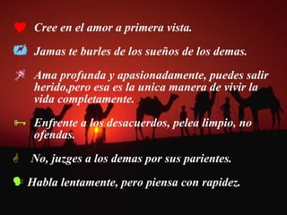 Cree en el amor a primera vista. Jamas te burles de los sueños de los demas. Ama profunda y apasionadamente, puedes salir  herido,pero esa es la unica manera de vivir la  vida completamente.  Enfrente a los desacuerdos, pelea limpio, no  ofendas. No, juzges a los demas por sus parientes. Habla lentamente, pero piensa con rapidez. 