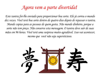 Agora vem a parte divertida ! Este tantra foi-lhe enviado para proporcionar boa sorte. Ele já correu o mundo dez vezes. Você terá boa sorte dentro de quatro dias depois de repassar o tantra. Mande copias para as pessoas de quem gosta. Não mande dinheiro, porque a sorte não tem preço. Não conserve esta mensagem. O tantra deve sair de suas mãos em 96 horas. Você terá uma surpresa muito agradável. Isso vai acontecer, mesmo que  você não seja supersticioso.  