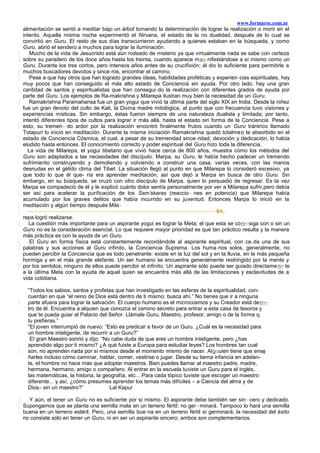 www.formarse.com.ar
alimentación se sentó a meditar bajo un árbol tomando la determinación de lograr la realización o morir en el
intento. Aquella misma noche experimentó el Nirvana, el estado de la no dualidad, después de lo cual se
convirtió en Guru. El resto de sus días transcurrieron ayudando a quienes estaban en la búsqueda, y como
Guru, abrió el sendero a muchos para lograr la iluminación.
Mucho de la vida de Jesucristo está aún rodeado de misterio ya que virtualmente nada se sabe con certeza
sobre su paradero de los doce años hasta los treinta, cuando aparece maa nifestándose a sí mismo como un
Guru. Durante los tres cortos, pero intensos años antes de su crucifixión; él dio lo suficiente para permitirle a
muchos buscadores devotos y since-ros, encontrar el camino.
Pese a que hay otros que han logrado grandes ideas, habilidades proféticas y experien-cias espirituales, hay
muy pocos que han conseguido el más alto estado de Conciencia sin ayuda. Por otro lado, hay una gran
cantidad de santos y espiritualistas que han consegui-do la realización con diferentes grados de ayuda por
parte del Guru. Los ejemplos de Ra-makrishna y Milarepa ilustran muy bien la necesidad de un Guru.
Ramakrishna Paramahansa fue un gran yogui que vivió la última parte del siglo XIX en India. Desde la niñez
fue un gran devoto del culto de Kali, la Divina madre mitológica, al punto que con frecuencia tuvo visiones y
experiencias místicas. Sin embargo, éstas fueron siempre de una naturaleza dualista y limitada; por tanto,
intentó diferentes tipos de cultos para lograr ir más allá, hasta el estado sin forma de la Conciencia. Pese a
esto, su tremen- do ardor por la realización encontró finalmente frutos cuando un Guru trántrico llamado
Totapuri lo inició en meditación. Durante la misma iniciación Ramakrishna quedó totalmen te absorbido en el
estado de Conciencia Cósmica, el cual, a pesar de su tremendad since-ridad, devoción y dedicación, lo había
eludido hasta entonces. El conocimiento correcto y poder espiritual del Guru hizo toda la diferencia.
La vida de Milarepa, el yogui tibetano que vivió hace cerca de 800 años, muestra cómo los métodos del
Guru son adaptados a las necesidades del discípulo. Marpa, su Guru, le había hecho padecer un tremendo
sufrimiento construyendo y demoliendo y volviendo a construir una casa, varias veces, con las manos
desnudas en el gélido clima del Tibet. La situación llegó al punto en que Milarepa lo consideró excesivo, ya
que todo lo que él que- ría era aprender meditación, así que dejó a Marpa en busca de otro Guru. Sin
embargo, en su búsqueda, se cruzó con otro discípulo de Marpa, quien lo persuadió de regresar. Es-ta vez
Marpa se compadeció de él y le explicó cuánto dolor sentía personalmente por ver a Milarepa sufrir,pero debía
ser así para acelerar la purificación de los Sam’skaras (reaccio- nes en potencia) que Milarepa había
acumulado por los graves delitos que había incurrido en su juventud. Entonces Marpa lo inició en la
meditación y algún tiempo después Mila-
61.
repa logró realizarse.
La cuestión más importante para un aspirante yogui es lograr la Meta; el que esta se conn siga con o sin un
Guru no es la consideración esencial. Lo que requiere mayor prioridad es qué tan práctico resulta y la manera
más práctica es con la ayuda de un Guru.
El Guru en forma física está constantemente recordándole al aspirante espiritual, con ca-da una de sus
palabras y sus acciones al Guru infinito, la Conciencia Suprema. Los huma-nos solos, generalmente, no
pueden percibir la Conciencia que es todo penetrante: existe en la luz del sol y en la lluvia, en la más pequeña
hormiga y en el más grande elefante. Un ser humano se encuentra generalmente restringido por la mente y
por los sentidos; ninguno de ellos puede percibir el infinito. Un aspirante sólo puede ser guiado directamenn te
a la última Meta con la ayuda de aquel quien se encuentra más allá de las limitaciones y esclavitudes de a
vida cotidiana.
“Todos los sabios, santos y profetas que han investigado en las esferas de la espiritualidad, con-
cuerdan en que “el reino de Dios está dentro de ti mismo: busca ahí.” No tienes que ir a ninguna
parte afuera para lograr la salvación. El cuerpo humano es el microcosmos y su Creador está denn-
tro de él. Encuentra a alquien que conozca el camino secreto para entrar a esta casa de tesoros y
que te pueda guiar al Palacio del Señor. Llámale Guru, Maestro, profesor, amigo o de la forma q.
tu prefieras.”
“El joven interrumpió de nuevo: “Esto es predicar a favor de un Guru. ¿Cuál es la necesidad para
un hombre inteligente, de recurrir a un Guru?”
El gran Maestro sonrió y dijo: “No cabe duda de que eres un hombre inteligente, pero ¿has
aprendido algo por ti mismo? ¿A qué fuiste a Europa para estudiar leyes? Los hombres tan cual
son, no aprenden nada por sí mismos desde el momento mismo de nacer. Algquien tiene que ense
ñarles incluso cómo caminar, hablar, comer, vestirse o jugar. Desde su tierna infancia en adelan-
te, el hombre no hace más que adoptar maestros. Bien puedes llamar al maestro padre, madre,
hermana, hermano, amigo o compañero. Al entrar en la escuela tuviste un Guru para el inglés,
las matemáticas, la historia, la geografía, etc... Para cada tópico tuviste que escoger un maestro
diferente... y así, ¿cómo presumes aprender los temas más difíciles – a Ciencia del alma y de
Dios– sin un maestro?” Lal Kapur
Y aún, el tener un Guru no es suficiente por sí mismo. El aspirante debe también ser sin- cero y dedicado.
Supongamos que se planta una semilla mala en un terreno fértil; no ger- minará. Tampoco lo hará una semilla
buena en un terreno estéril. Pero, una semilla bue-na en un terreno fértil sí germinará; la necesidad del éxito
no consiste sólo en tener un Guru, ni en ser un aspirante sincero; ambos son complementarios.
 