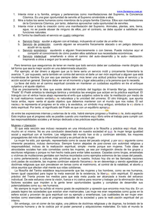 www.formarse.com.ar
1. Intenta mirar a tu familia, amigos y pertenencias como manifestaciones del Supremo, la Conciencia
Cósmica. Es una gran oportunidad de servirle al Supremo sirviéndole a ellos.
2. Mira a todos los seres humanos como miembros de tu propia familia Cósmica. Ellos son manifestaciones
de la Conciencia Cósmica, por tanto, debemos aprovechar cada oportunidad de servirles.
3. Intenta mirar a toda la creación como una manifestación del Supremo. Animales, plantas, aire, tierra,
agua, no se puede abusar de ninguno de ellos; por el contrario, se debe ayudar a satisfacer sus
funciones naturales.
4. El Tantra ha clasificado el servicio en cuatro categorías:
a. Servicio físico: ayudar a alguien con el trabajo, incluyendo el cuidar de un enfer-mo.
b. Servicio de protección: cuando alguien se encuentra físicamente atacado o en peligro debemos
acudir en su ayuda.
c. Servicio económico: ayudando a alguien financieramente o con bienes. Puede incluirse aquí el
compartir el conocimiento de cómo pueden ellos satisfacer sus necesidades económicas.
d. Servicio intelectual: enseñando a otros el camino del auto–desarrollo y la auto– realización.
Inspirando a otros a seguir por la senda espiritual.
Pero tenemos que asegurarnos de tener en mente que todo servicio debe ser cuidadosa- mente dirigido de
tal forma que sea la mejor acción en una determinada situación.
Por ejemplo, el dar dinero a alguien que ya lo tiene sería un servicio inútil y únicamente fomentaría la
avaricia. Y, por supuesto, sería también en contra del servicio el darle un ser món espiritual a alguien que está
muriéndose de hambre. Es por eso que siempre debe- mos tener una actitud práctica hacia el servicio y la
acción social en general. Siempre debe ser en el momento y lugar adecuados y a la persona que lo necesita.
La llave del éxito en el camino espiritual consiste en mantener un cuidadoso equilibrio en-tre el enfoque
subjetivo y el ajuste objetivo.
Esa es precisamente la idea que existe detrás del símbolo del logotipo de A’nanda Mar’ga, denominado
“Pratik” El Pratik sintetiza la ideología tántrica y simboliza las energías que actúan en la práctica espiritual. El
triángulo con el vértice hacia abajo representa el enfo-que subjetivo sobre la vida: la meditación por medio de
la cual realizamos nuestra verdadee ra naturaleza y la unicidad del universo. El otro triángulo, que apunta
hacia arriba, repre- senta el ajuste objetivo que debemos mantener con el mundo que nos rodea. El sol
nacienn te representa el progreso en la vida y la esvástica, un símbolo muy antiguo, simboliza la v ii ctoria o
éxito espiritual. Por tanto, el significado del Pratik es que con un equilibrio apropiaa
64.
do entre las expresiones internas y externas de la vida, habrá siempre progreso y finalmenn te, éxito espiritual.
Esto implica que el progreso sólo es posible cuando uno mantiene equii librio entre el trabajo para cumplir con
las responsabilidades sociales y el tiempo dedicado a las prácticas espirituales.
Mujeres y Liberación
El que esta sección sea incluso necesaria en una introducción a la filosofía y práctica espii-ritual, dice
mucho en sí misma. No es una conclusión desechada en nuestra sociedad el que. la mujer tenga igualdad
social y espiritual con el hombre. Las religiones del mundo han si-do y continúan siéndolo, los mayores
propagadores del mito de la inferioridad social y es-piritual de la mujer.
La mujer ha sido, por ejemplo, representada como la causa del pecado original, y por conn siguiente como
inherente pecadora, incluso demoníaca. Siempre fueron alejadas de posi-ciones con autoridad religiosa y
responsabilidad, incluso de la realización espiritual, simple- mente porque son mujeres. Toda clase de
atrocidades sociales han sido cometidas contra las mujeres, ya sea por instigación directa de los grupos y
escrituras religiosas o porque no han hecho nada para evitar tales sucesos. Cazadas como brujas, arrastradas
o víctimas de mutilaciones genitales son hechos recordados como ejemplos extremos de las cosas del pasado,
o como perteneciendo a culturas más primitivas que la nuestra. Incluso hoy día en las llamadas naciones
civili¡zadas de occidente, las mujeres continúan estando físicamenn te en desventaja y siendo agredidas por
doctrinas religiosas que aún prevalecen en temas como el matrimonio, el control de la natalidad, el aborto y
otros asuntos que afectan vital-mente sus vidas cotidianas.
La filosofía del Tantra establece iequívocamente que las mujeres y los hombres, como se-res humanos,
tienen igual capacidad para lograr la meta esencial de la existencia, la liberaa ción espiritual. El aspecto
práctico del Tranta provee los medios para que esta meta pueda ser alcanzada a través del esfuerzo
individual. De este esfuerzo viene la visión, fuerza e ini ciativa para recorrer y trabajar por la eliminación de los
factores sociales que impiden a la gente tener oportunidades iguales y completas de desarrollar sus
potencialidades como see res humanos.
No siempre la mujer ha sufrido el mismo grado de explotación y opresión que encontra-mos hoy día. En un
pasado lejano las sociedades que existían eran matriarcales. Las muje-res eran respetadas como guías en la
esfera social y proveían de guía espiritual con su ejemplo y enseñanzas. Las cualidades de ser mujer eran
tenidas como esenciales para el progreso saludable de la sociedad y para la realiazación espiritual del yo
interno.
Sin embargo, con el correr de los siglos, una plétora de doctrinas religiosas y de dogmas, ha brotado de la
ignorancia humana y de la codicia por el poder personal y adquisiciones materiales. En todo el mundo la
 
