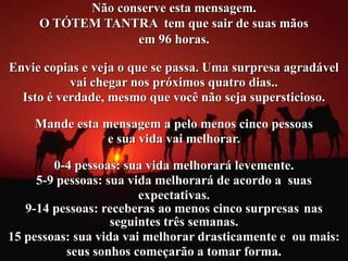 Não conserve esta mensagem.
     O TÓTEM TANTRA tem que sair de suas mãos
                  em 96 horas.

Envie copias e veja o que se passa. Uma surpresa agradável
           vai chegar nos próximos quatro dias..
  Isto é verdade, mesmo que você não seja supersticioso.

    Mande esta mensagem a pelo menos cinco pessoas
               e sua vida vai melhorar.

        0-4 pessoas: sua vida melhorará levemente.
     5-9 pessoas: sua vida melhorará de acordo a suas
                        expectativas.
   9-14 pessoas: receberas ao menos cinco surpresas nas
                   seguintes três semanas.
15 pessoas: sua vida vai melhorar drasticamente e ou mais:
          seus sonhos começarão a tomar forma.
 