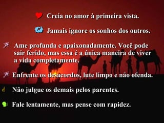    Creia no amor à primeira vista.

              Jamais ignore os sonhos dos outros.

   Ame profunda e apaixonadamente. Você pode
    sair ferido, mas essa é a única maneira de viver
    a vida completamente.

 Enfrente os desacordos, lute limpo e não ofenda.
 Não julgue os demais pelos parentes.

 Fale lentamente, mas pense com rapidez.
 