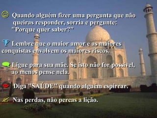    Quando alguém fizer uma pergunta que não
    queiras responder, sorria e pergunte:
    "Porque quer saber?"

 Lembre que o maior amor e as maiores
conquistas envolvem os maiores riscos.

 Ligue para sua mãe. Se isto não for possível,
    ao menos pense nela.

   Diga "SAÚDE" quando alguém espirrar.

   Nas perdas, não percas a lição.
 