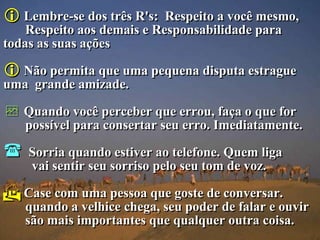  Lembre-se dos três R's:   Respeito a você mesmo,
    Respeito aos demais e Responsabilidade para
todas as suas ações

 Não permita que uma pequena disputa estrague
uma grande amizade.

 Quando você perceber que errou, faça o que for
    possível para consertar seu erro. Imediatamente.

   Sorria quando estiver ao telefone. Quem liga
    vai sentir seu sorriso pelo seu tom de voz.

 Case com uma pessoa que goste de conversar.
    quando a velhice chega, seu poder de falar e ouvir
    são mais importantes que qualquer outra coisa.
 