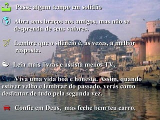    Passe algum tempo em solidão

   Abra seus braços aos amigos, mas não se
    desprenda de seus valores.

   Lembre que o silêncio é, às vezes, a melhor
    resposta.

   Leia mais livros e assista menos TV.

    Viva uma vida boa e honesta. Assim, quando
estiver velho e lembrar do passado, verás como
desfrutar de tudo pela segunda vez.

   Confie em Deus, mas feche bem teu carro.
 