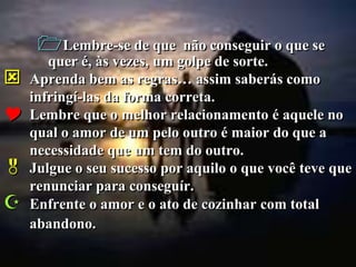 Lembre-se de que       não conseguir o que se
       quer é, às vezes, um golpe de sorte.
   Aprenda bem as regras… assim saberás como
    infringí-las da forma correta.
   Lembre que o melhor relacionamento é aquele no
    qual o amor de um pelo outro é maior do que a
    necessidade que um tem do outro.
   Julgue o seu sucesso por aquilo o que você teve que
    renunciar para conseguír.
   Enfrente o amor e o ato de cozinhar com total
    abandono.
 