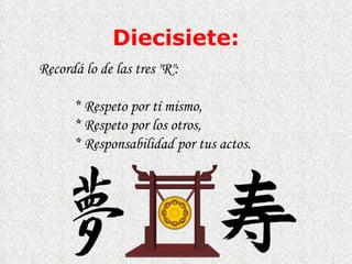 Diecisiete: Recordá lo de las tres "R":  *  Respeto por tí mismo,  *  Respeto por los otros,  *  Responsabilidad por tus actos.  