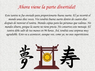 Ahora viene la parte divertida ! Este tantra te fue enviado para proporcionarte buena suerte. El ya recorrió el mundo unas diez veces. Vos tendrás buena suerte dentro de cuatro dias después de reenviar el tantra. Manda copias   para las personas que valoras.   No mandes dinero, porque la suerte no tiene precio. No conserves este mensaje. El tantra debe salir de tus manos en 96 horas. Así, tendrás una sorpresa muy agradable. Esto va a acontecer, aunque vos, como yo,   no seas supersticioso. 