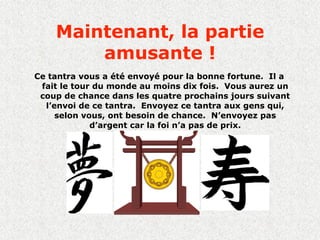 Maintenant, la partie
        amusante !
Ce tantra vous a été envoyé pour la bonne fortune. Il a
 fait le tour du monde au moins dix fois. Vous aurez un
 coup de chance dans les quatre prochains jours suivant
  l’envoi de ce tantra. Envoyez ce tantra aux gens qui,
     selon vous, ont besoin de chance. N’envoyez pas
             d’argent car la foi n’a pas de prix.
 