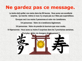 Ne gardez pas ce message.
 Le tantra doit quitter vos mains dans les 96 heures, Vous aurez une excellente
  surprise. Ça marche même si vous n’y croyez pas ou n’êtes pas superstitieux.
         Envoyez ceci à au moins 5 personnes et votre vie s’améliorera.
               0-4 personnes : Votre vie s’améliorera légèrement.
         5-9 personnes : Votre vie prendra la tournure que vous voulez.
9-14personnes : Vous aurez au moins 5 surprises dans les 3 prochaines semaines.
                15 et plus : Votre vie changera drastiquement !!
 