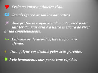 Creia no amor a primeira vista. Jamais ignore os sonhos dos outros. Ame profunda e apaixonadamente, você pode  sair ferido, mas essa é a única maneira de viver  a vida completamente.  Enfrente os desacordos, lute limpo, não  ofenda. Não  julgue aos demais pelos seus parentes. Fale lentamente, mas pense com rapidez. 