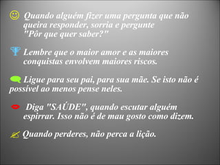 Quando alguém fizer uma pergunta que não  queira responder, sorria e pergunte  "Pôr que quer saber?" Lembre que o maior amor e as maiores  conquistas envolvem maiores riscos. Ligue para seu pai, para sua mãe. Se isto não é possível ao menos pense neles. Diga "SAÚDE", quando escutar alguém  espirrar. Isso não é de mau gosto como dizem. Quando perderes, não perca a lição. 