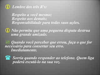 Lembre dos três R's:  Respeito a você mesmo;  Respeito aos demais; Responsabilidade para todas suas ações. Não permita que uma pequena disputa destrua uma grande amizade. Quando você perceber que errou, faça o que for  necessário para consertar seu erro. Imediatamente. Sorria quando responder ao telefone. Quem liga   poderá escutá-lo na sua voz. 