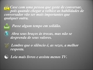 Case com uma pessoa que goste de conversar,    pois quando chegar a velhice as habilidades de  conversador vão ser mais importantes que  qualquer outra. Passe algum tempo em solidão. Abra seus braços às trocas, mas não se  desprenda de seus valores. Lembre que o silêncio é, as vezes, a melhor  resposta. Leia mais livros e assista menos TV. 