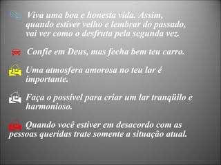 Viva uma boa e honesta vida. Assim,  quando estiver velho e lembrar do passado,  vai ver como o desfruta pela segunda vez. Confie em Deus, mas fecha bem teu carro. Uma atmosfera amorosa no teu lar é  importante. Faça o possível para criar um lar tranqüilo e  harmonioso. Quando você estiver em desacordo com as  pessoas queridas trate somente a situação atual. 