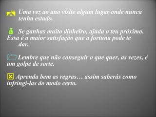 Uma vez ao ano visite algum lugar onde nunca  tenha estado. Se ganhas muito dinheiro, ajuda o teu próximo.  Essa é a maior satisfação que a fortuna pode te  dar. Lembre que não conseguir o que quer, as vezes, é um golpe de sorte. Aprenda bem as regras… assim saberás como infringi-las do modo certo. 