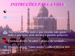 INSTRUÇÕES PARA A VIDA : Coma muito arroz integral. Dê as pessoas mais do que esperam e faça-o  com gosto. Decore seu poema favorito. Não acredite em tudo o que escuta, não gaste  tudo o que tens, nem durma o quanto quiseres. Quando disser "te amo", diga-o de verdade… Quando disser "sinto muito", olhe a pessoa nos olhos. 