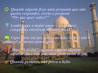 Quando alguém fizer uma pergunta que não  queira responder, sorria e pergunte  "Pôr que quer saber?" Lembre que o maior amor e as maiores  conquistas envolvem maiores riscos. Ligue para seu pai, para sua mãe. Se isto não é possível ao menos pense neles. Diga "SAÚDE", quando escutar alguém  espirrar. Isso não é de mau gosto como dizem. Quando perderes, não perca a lição. 