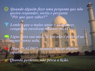 Quando alguém fizer uma pergunta que não  queira responder, sorria e pergunte  "Pôr que quer saber?" Lembre que o maior amor e as maiores  conquistas envolvem maiores riscos. Ligue para sua mãe. Se isto não é possível ao  menos pense nela. Diga "SAÚDE", quando escutar alguém  espirrar. Quando perderes, não perca a lição. 