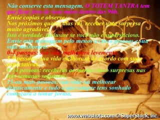 Não conserve esta mensagem.  O TOTEM TANTRA tem que ficar fora de suas mãos dentro das 96h. Envie copias e observe..  Nos próximos quatro dias vai  receber uma surpresa muito agradável.  Isto é verdade, inclusive se você não é supersticioso. Envie esta mensagem pelo menos a cinco pessoas e sua vida melhorará: 0-4 pessoas: sua vida melhorará levemente. 5-9 pessoas: sua vida melhorará de acordo com suas expectativas. 9-14 pessoas: receberás ao menos cinco surpresas nas três semanas seguintes. 15-ou mais pessoas: sua vida vai melhorar drasticamente e tudo o que sempre tens sonhado começará a tomar forma. 