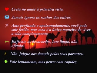 Creia no amor à primeira vista. Jamais ignore os sonhos dos outros. Ame profunda e apaixonadamente, você pode  sair ferido, mas essa é a única maneira de viver  a vida completamente.  Enfrente os desacordos, lute limpo, não  ofenda. Não  julgue aos demais pelos seus parentes. Fale lentamente, mas pense com rapidez. 