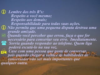 Lembre dos três R's:  Respeito a você mesmo;  Respeito aos demais; Responsabilidade para todas suas ações. Não permita que uma pequena disputa destrua uma grande amizade. Quando você perceber que errou, faça o que for  necessário para consertar seu erro.  Imediatamente. Sorria quando responder ao telefone. Quem liga   poderá escutá-lo na sua voz. Case com uma pessoa que goste de conversar,    pois quando chegar a velhice as habilidades de  conversador vão ser mais importantes que  qualquer outra. 