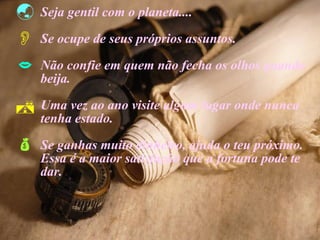 Seja gentil com o planeta.... Se ocupe de seus próprios assuntos. Não confie em quem não fecha os olhos quando  beija. Uma vez ao ano visite algum lugar onde nunca  tenha estado. Se ganhas muito dinheiro, ajuda o teu próximo.  Essa é a maior satisfação que a fortuna pode te  dar. 