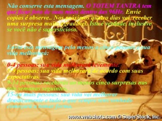 Não conserve esta mensagem.  O TOTEM TANTRA tem que ficar fora de suas mãos dentro das 96Hr.   Envie copias é observe.. Nos próximos quatro dias vai  receber uma surpresa muito agradável.  Isto é verdade, inclusive se você não é supersticioso. Envia este mensagem pelo menos a cinco pessoas e sua vida melhorará: 0-4 pessoas: sua vida melhorará levemente. 5-9 pessoas: sua vida melhorará de acordo com suas expectativas. 9-14 pessoas: receberás ao menos cinco surpresas nas três semanas seguintes. 15-ou mais pessoas: sua vida vai melhorar drasticamente e tudo o que sempre tens sonhado começará a tomar forma. 