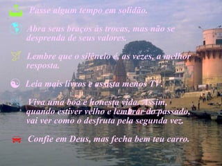 Passe algum tempo em solidão. Abra seus braços às trocas, mas não se  desprenda de seus valores. Lembre que o silêncio é, as vezes, a melhor  resposta. Leia mais livros e assista menos TV. Viva uma boa e honesta vida. Assim,  quando estiver velho e lembrar do passado,  vai ver como o desfruta pela segunda vez. Confie em Deus, mas fecha bem teu carro. 