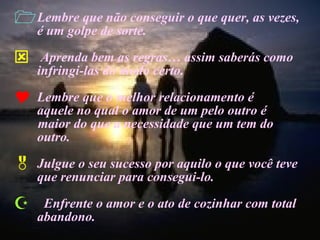 Lembre que não conseguir o que quer, as vezes, é um golpe de sorte. Aprenda bem as regras… assim saberás como infringi-las do modo certo. Lembre que o melhor relacionamento é  aquele no qual o amor de um pelo outro é  maior do que a necessidade que um tem do outro. Julgue o seu sucesso por aquilo o que você teve que renunciar para consegui-lo. Enfrente o amor e o ato de cozinhar com total abandono. 