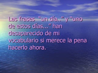 Las frases  “un día..” y “uno de estos días...” han desaparecido de mi vocabulario si merece la pena hacerlo ahora. 