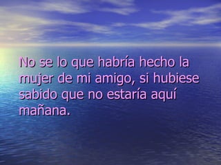 No se lo que habría hecho la mujer de mi amigo, si hubiese sabido que no estaría aquí mañana. 