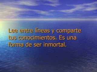 Lee entre líneas y comparte tus conocimientos. Es una forma de ser inmortal. 