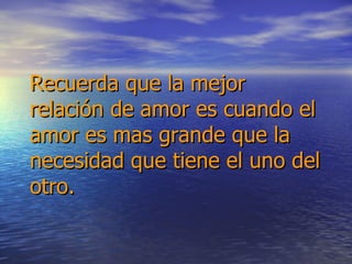 Recuerda que la mejor relación de amor es cuando el amor es mas grande que la necesidad que tiene el uno del otro. 