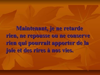 Maintenant, je ne retardeMaintenant, je ne retarde
rien, ne repousse ou ne conserverien, ne repousse ou ne conserve
rien qui pourrait apporter de larien qui pourrait apporter de la
joie et des rires à nos vies.joie et des rires à nos vies.
 