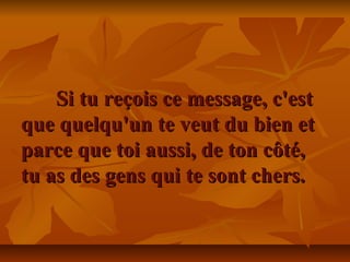 Si tu reçois ce message, c'estSi tu reçois ce message, c'est
que quelqu'un te veut du bien etque quelqu'un te veut du bien et
parce que toi aussi, de ton côté,parce que toi aussi, de ton côté,
tu as des gens qui te sont chers.tu as des gens qui te sont chers.
 