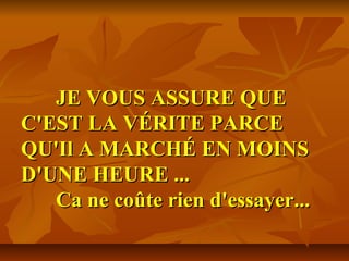 JE VOUS ASSURE QUEJE VOUS ASSURE QUE
C'EST LA VÉRITE PARCEC'EST LA VÉRITE PARCE
QU'Il A MARCHÉ EN MOINSQU'Il A MARCHÉ EN MOINS
D'UNE HEURE ...D'UNE HEURE ...
Ca ne coûte rien d'essayer...Ca ne coûte rien d'essayer...
 