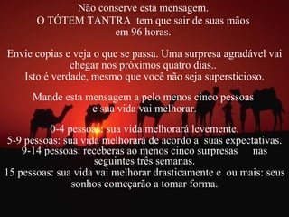 Não conserve esta mensagem.  O TÓTEM TANTRA  tem que sair de suas mãos  em 96 horas.  Envie copias e veja o que se passa. Uma surpresa agradável vai chegar nos próximos quatro dias..  Isto é verdade, mesmo que você não seja supersticioso. Mande esta mensagem a pelo menos cinco pessoas  e sua vida vai melhorar. 0-4 pessoas: sua vida melhorará levemente. 5-9 pessoas: sua vida melhorará de acordo a  suas expectativas. 9-14 pessoas: receberas ao menos cinco surpresas  nas seguintes três semanas. 15 pessoas: sua vida vai melhorar drasticamente e  ou mais: seus sonhos começarão a tomar forma. 